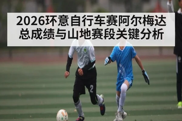 2026环意自行车赛阿尔梅达总成绩与山地赛段关键分析
