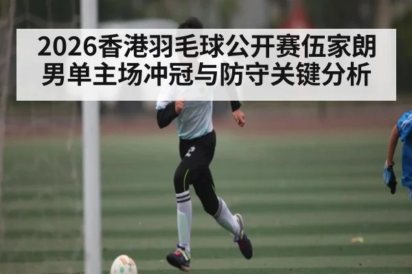 2026香港羽毛球公开赛伍家朗男单主场冲冠与防守关键分析
